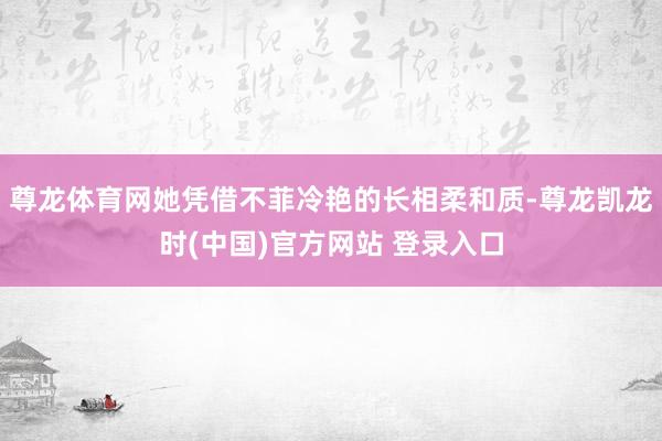 尊龙体育网她凭借不菲冷艳的长相柔和质-尊龙凯龙时(中国)官方网站 登录入口