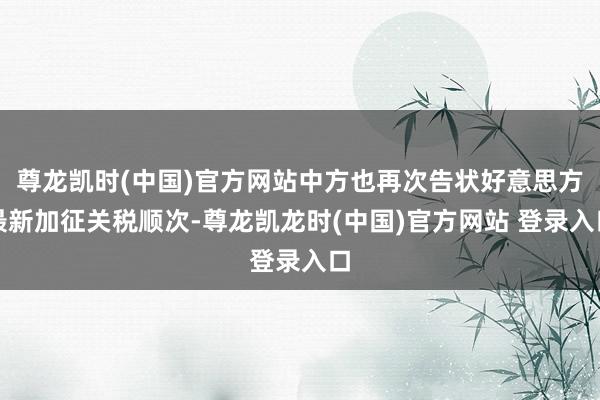尊龙凯时(中国)官方网站中方也再次告状好意思方最新加征关税顺次-尊龙凯龙时(中国)官方网站 登录入口