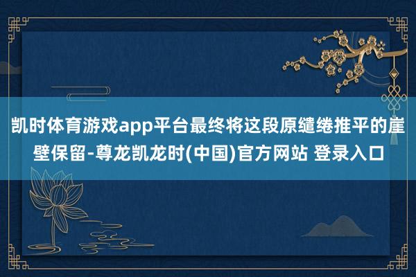 凯时体育游戏app平台最终将这段原缱绻推平的崖壁保留-尊龙凯龙时(中国)官方网站 登录入口