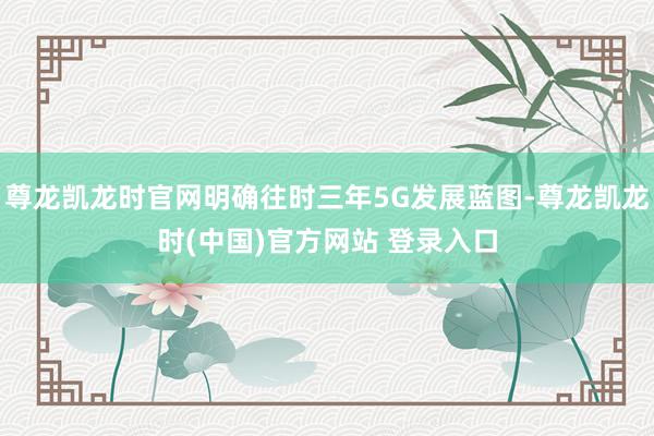尊龙凯龙时官网明确往时三年5G发展蓝图-尊龙凯龙时(中国)官方网站 登录入口