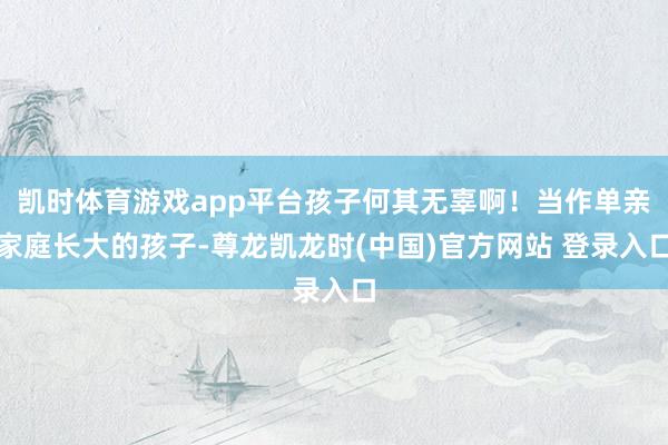 凯时体育游戏app平台孩子何其无辜啊！当作单亲家庭长大的孩子-尊龙凯龙时(中国)官方网站 登录入口