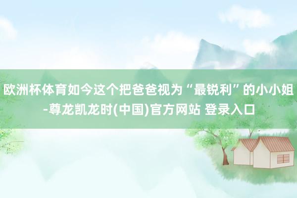 欧洲杯体育如今这个把爸爸视为“最锐利”的小小姐-尊龙凯龙时(中国)官方网站 登录入口