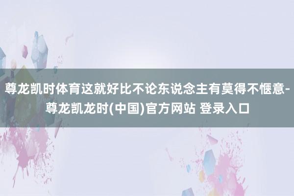 尊龙凯时体育这就好比不论东说念主有莫得不惬意-尊龙凯龙时(中国)官方网站 登录入口
