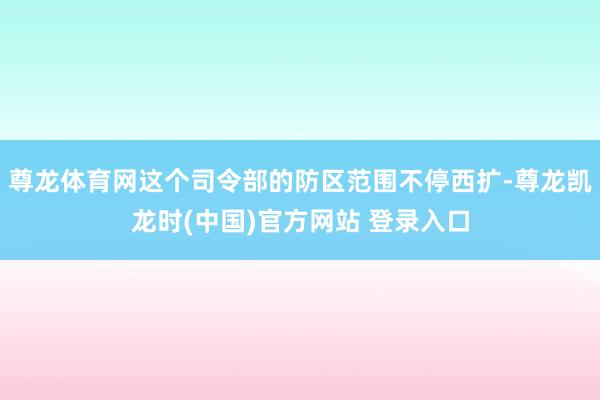 尊龙体育网这个司令部的防区范围不停西扩-尊龙凯龙时(中国)官方网站 登录入口