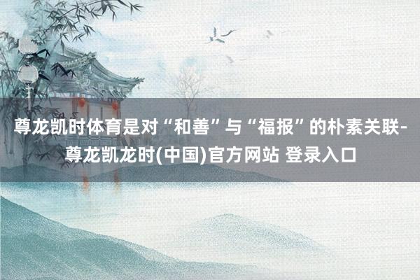 尊龙凯时体育是对“和善”与“福报”的朴素关联-尊龙凯龙时(中国)官方网站 登录入口