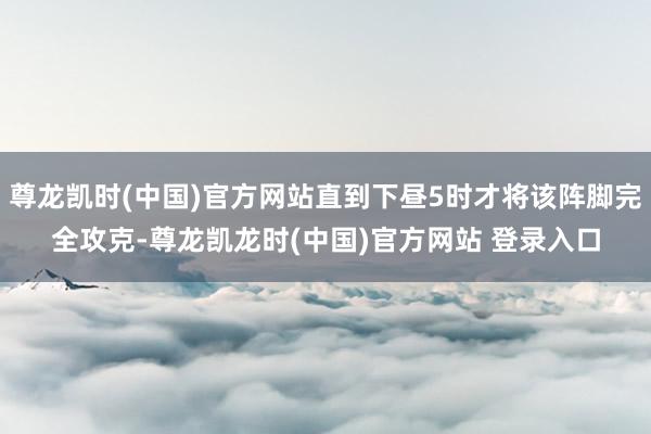 尊龙凯时(中国)官方网站直到下昼5时才将该阵脚完全攻克-尊龙凯龙时(中国)官方网站 登录入口
