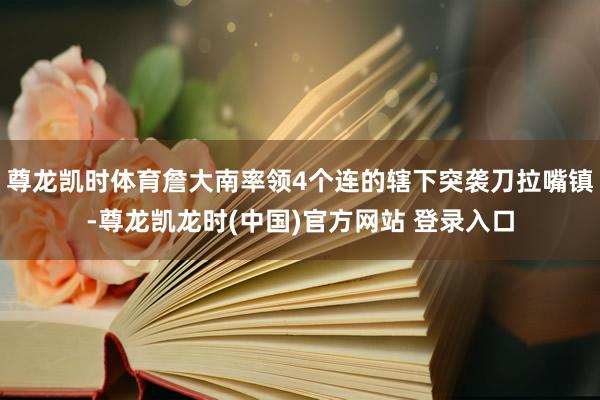 尊龙凯时体育詹大南率领4个连的辖下突袭刀拉嘴镇-尊龙凯龙时(中国)官方网站 登录入口