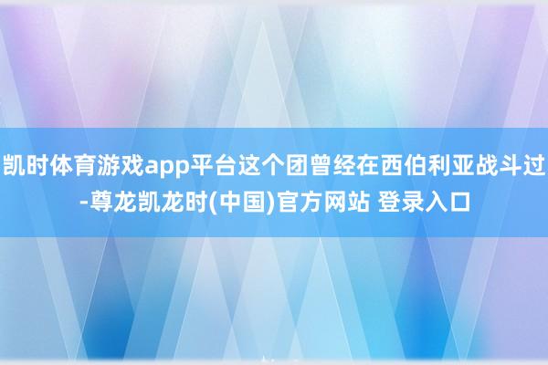 凯时体育游戏app平台这个团曾经在西伯利亚战斗过-尊龙凯龙时(中国)官方网站 登录入口