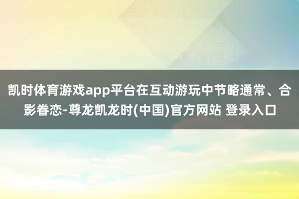 凯时体育游戏app平台在互动游玩中节略通常、合影眷恋-尊龙凯龙时(中国)官方网站 登录入口