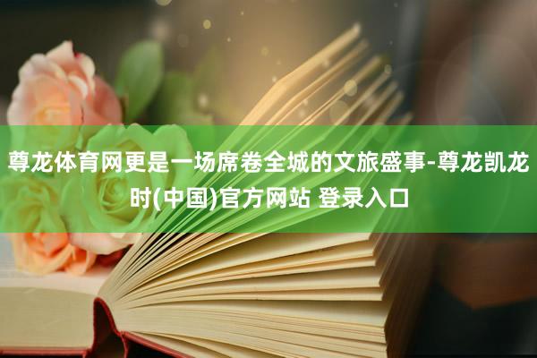 尊龙体育网更是一场席卷全城的文旅盛事-尊龙凯龙时(中国)官方网站 登录入口
