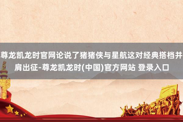 尊龙凯龙时官网论说了猪猪侠与星航这对经典搭档并肩出征-尊龙凯龙时(中国)官方网站 登录入口