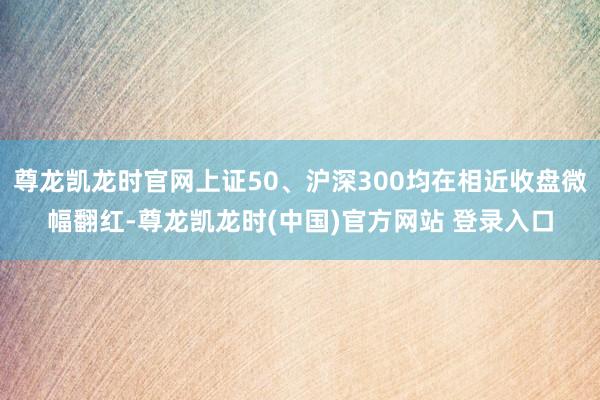 尊龙凯龙时官网上证50、沪深300均在相近收盘微幅翻红-尊龙凯龙时(中国)官方网站 登录入口