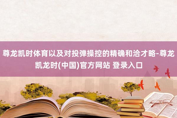 尊龙凯时体育以及对投弹操控的精确和洽才略-尊龙凯龙时(中国)官方网站 登录入口