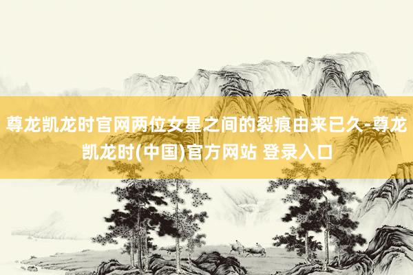 尊龙凯龙时官网两位女星之间的裂痕由来已久-尊龙凯龙时(中国)官方网站 登录入口