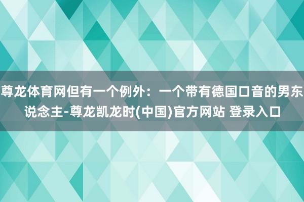 尊龙体育网但有一个例外：一个带有德国口音的男东说念主-尊龙凯龙时(中国)官方网站 登录入口