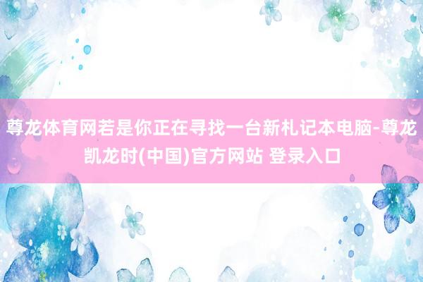 尊龙体育网若是你正在寻找一台新札记本电脑-尊龙凯龙时(中国)官方网站 登录入口