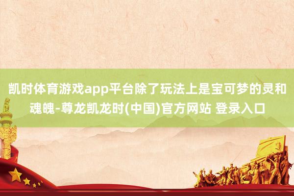 凯时体育游戏app平台除了玩法上是宝可梦的灵和魂魄-尊龙凯龙时(中国)官方网站 登录入口