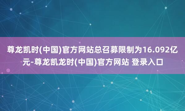 尊龙凯时(中国)官方网站总召募限制为16.092亿元-尊龙凯龙时(中国)官方网站 登录入口