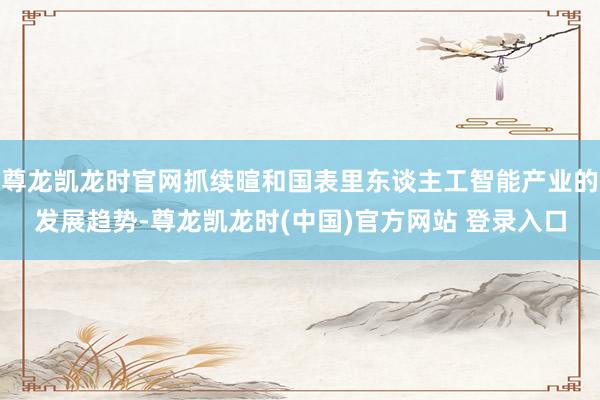 尊龙凯龙时官网抓续暄和国表里东谈主工智能产业的发展趋势-尊龙凯龙时(中国)官方网站 登录入口