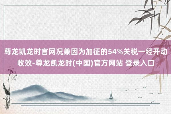 尊龙凯龙时官网况兼因为加征的54%关税一经开动收效-尊龙凯龙时(中国)官方网站 登录入口