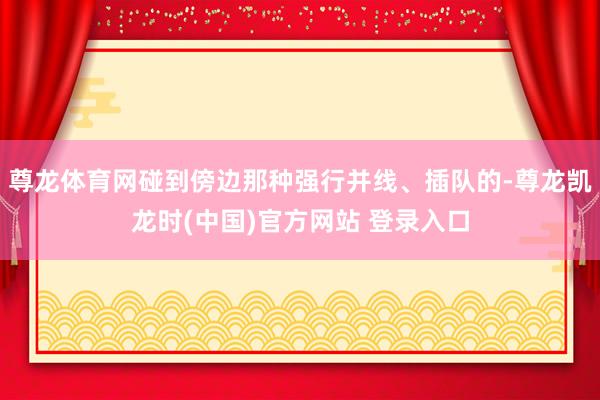 尊龙体育网碰到傍边那种强行并线、插队的-尊龙凯龙时(中国)官方网站 登录入口