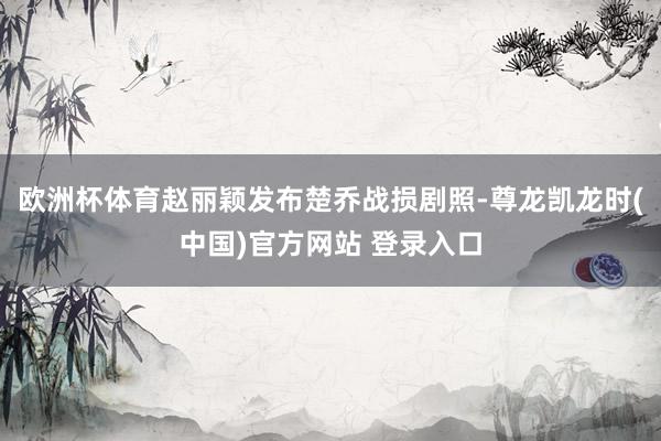 欧洲杯体育赵丽颖发布楚乔战损剧照-尊龙凯龙时(中国)官方网站 登录入口