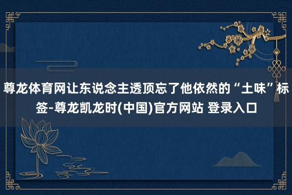 尊龙体育网让东说念主透顶忘了他依然的“土味”标签-尊龙凯龙时(中国)官方网站 登录入口
