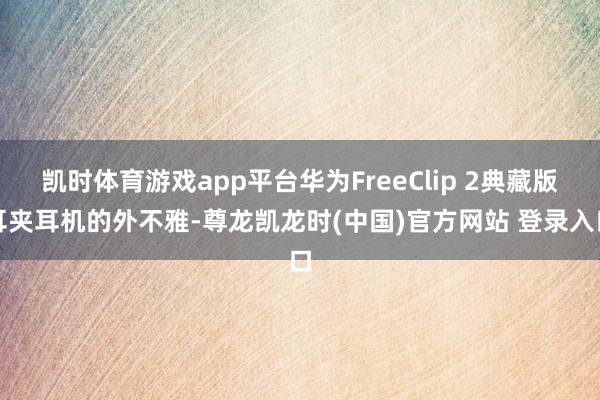 凯时体育游戏app平台华为FreeClip 2典藏版耳夹耳机的外不雅-尊龙凯龙时(中国)官方网站 登录入口