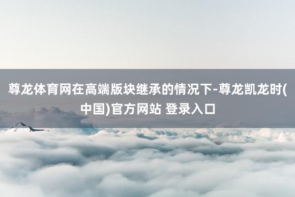 尊龙体育网在高端版块继承的情况下-尊龙凯龙时(中国)官方网站 登录入口