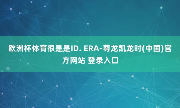 欧洲杯体育很是是ID. ERA-尊龙凯龙时(中国)官方网站 登录入口