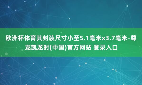 欧洲杯体育其封装尺寸小至5.1毫米x3.7毫米-尊龙凯龙时(中国)官方网站 登录入口