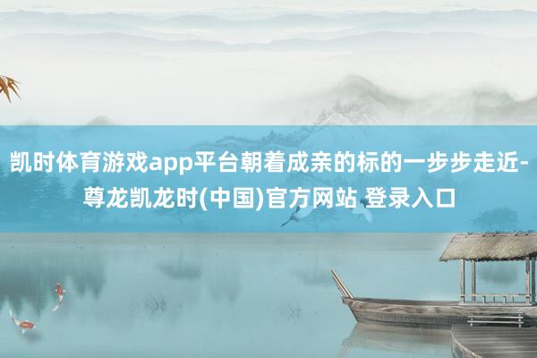 凯时体育游戏app平台朝着成亲的标的一步步走近-尊龙凯龙时(中国)官方网站 登录入口