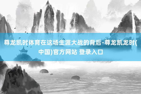 尊龙凯时体育在这场生涯大战的背后-尊龙凯龙时(中国)官方网站 登录入口