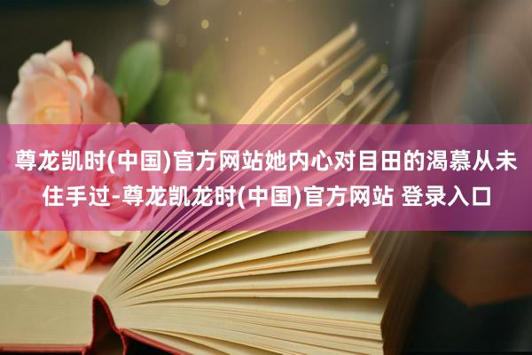 尊龙凯时(中国)官方网站她内心对目田的渴慕从未住手过-尊龙凯龙时(中国)官方网站 登录入口