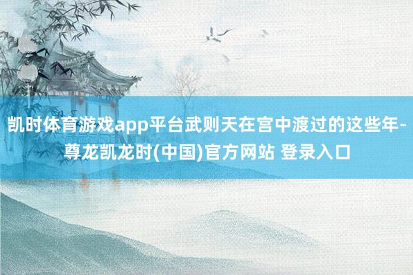 凯时体育游戏app平台武则天在宫中渡过的这些年-尊龙凯龙时(中国)官方网站 登录入口