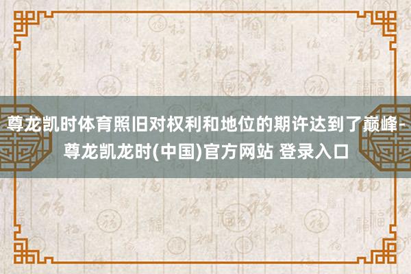 尊龙凯时体育照旧对权利和地位的期许达到了巅峰-尊龙凯龙时(中国)官方网站 登录入口