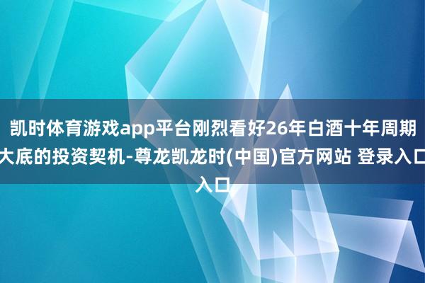 凯时体育游戏app平台刚烈看好26年白酒十年周期大底的投资契机-尊龙凯龙时(中国)官方网站 登录入口