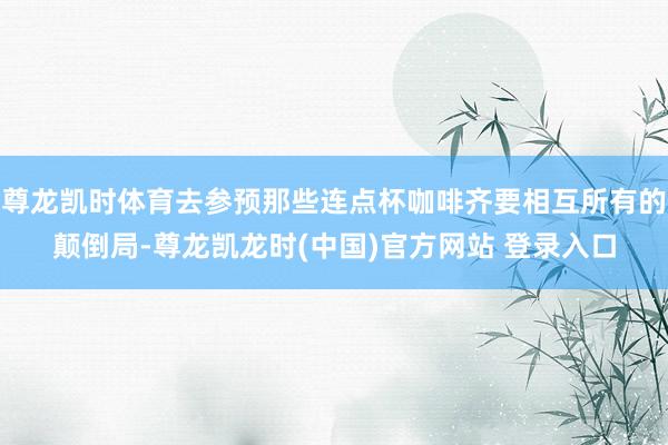 尊龙凯时体育去参预那些连点杯咖啡齐要相互所有的颠倒局-尊龙凯龙时(中国)官方网站 登录入口