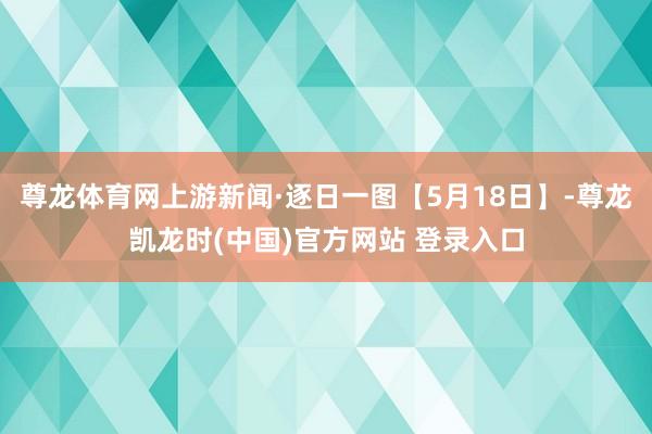 尊龙体育网上游新闻·逐日一图【5月18日】-尊龙凯龙时(中国)官方网站 登录入口