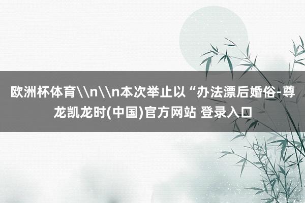 欧洲杯体育\n\n本次举止以“办法漂后婚俗-尊龙凯龙时(中国)官方网站 登录入口