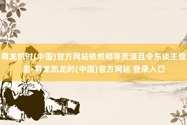 尊龙凯时(中国)官方网站依然相等荒漠且令东谈主惊喜-尊龙凯龙时(中国)官方网站 登录入口