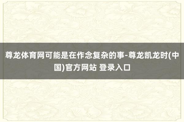尊龙体育网可能是在作念复杂的事-尊龙凯龙时(中国)官方网站 登录入口