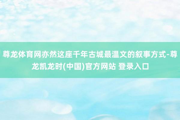 尊龙体育网亦然这座千年古城最温文的叙事方式-尊龙凯龙时(中国)官方网站 登录入口