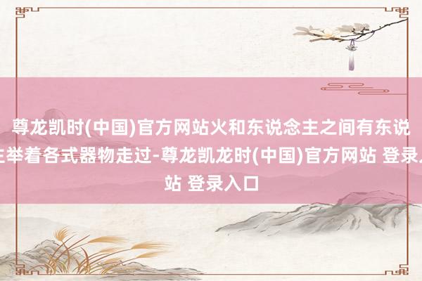 尊龙凯时(中国)官方网站火和东说念主之间有东说念主举着各式器物走过-尊龙凯龙时(中国)官方网站 登录入口