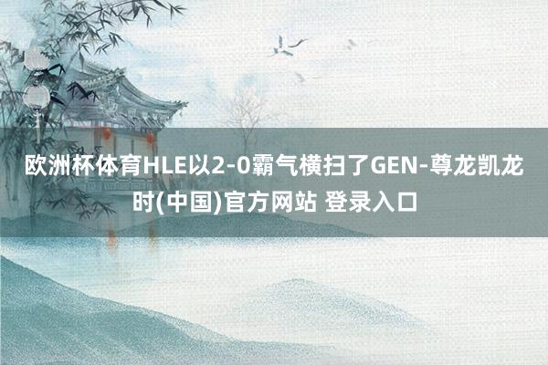 欧洲杯体育HLE以2-0霸气横扫了GEN-尊龙凯龙时(中国)官方网站 登录入口