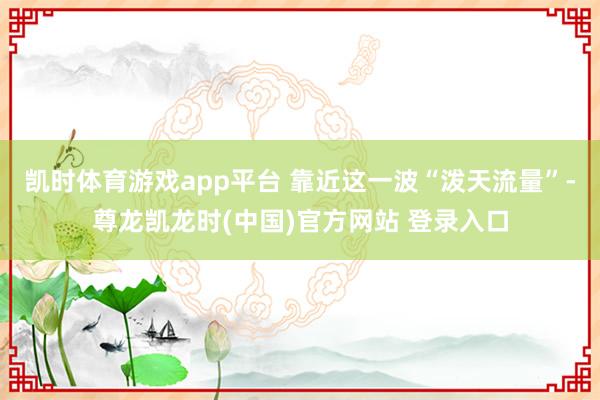 凯时体育游戏app平台 靠近这一波“泼天流量”-尊龙凯龙时(中国)官方网站 登录入口