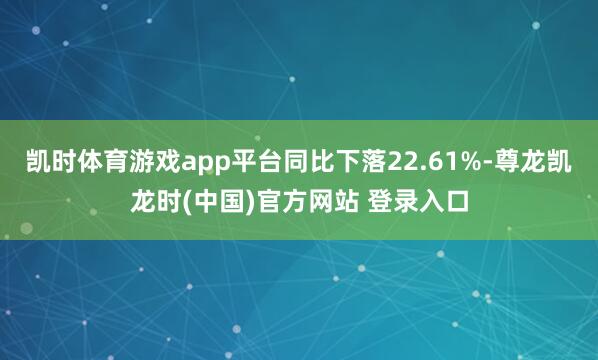 凯时体育游戏app平台同比下落22.61%-尊龙凯龙时(中国)官方网站 登录入口