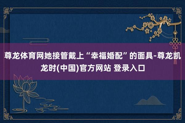 尊龙体育网她接管戴上“幸福婚配”的面具-尊龙凯龙时(中国)官方网站 登录入口