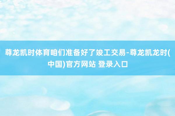 尊龙凯时体育咱们准备好了竣工交易-尊龙凯龙时(中国)官方网站 登录入口