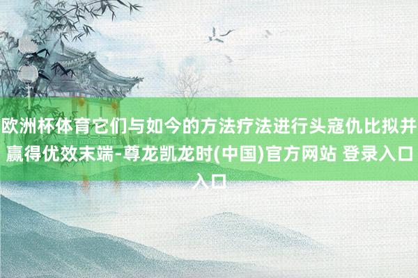 欧洲杯体育它们与如今的方法疗法进行头寇仇比拟并赢得优效末端-尊龙凯龙时(中国)官方网站 登录入口
